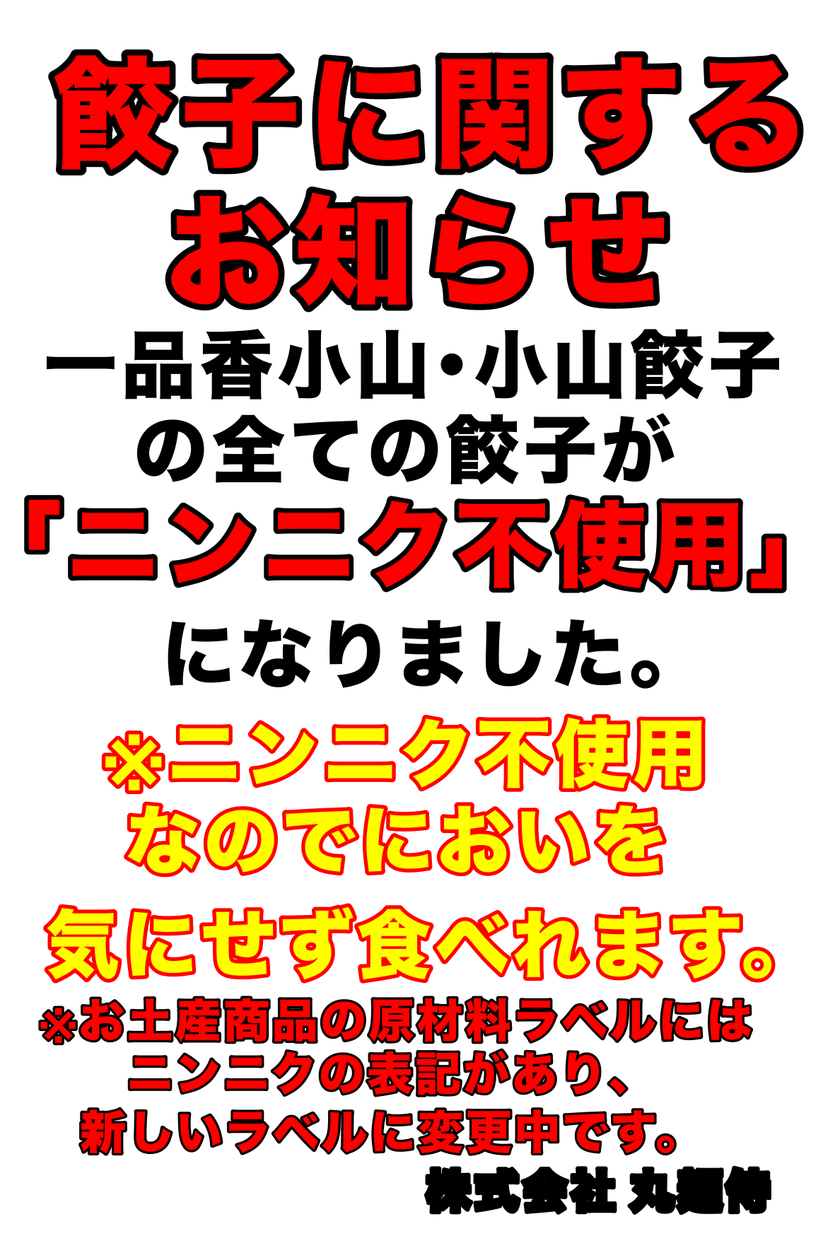 餃子に関するお知らせ。一品香小山・小山餃子の全ての餃子が「ニンニク不使用」になりました。ニンニク不使用なのでにおいを気にせずお召し上がりいただけます。※お土産商品の原材料ラベルにはニンニクの表記があり、新しいラベルに変更中です。株式会社丸麺侍